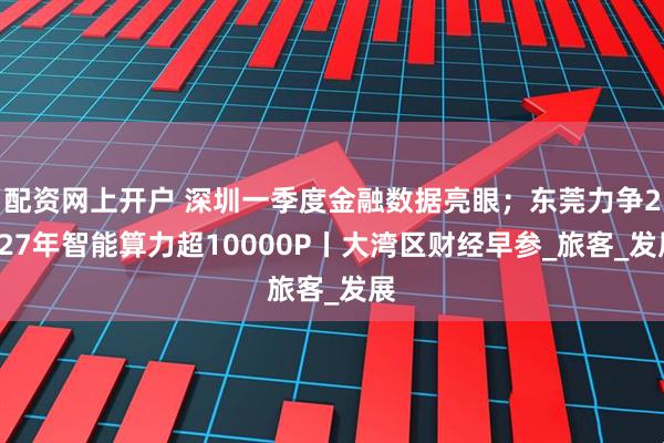 配资网上开户 深圳一季度金融数据亮眼；东莞力争2027年智能算力超10000P丨大湾区财经早参_旅客_发展