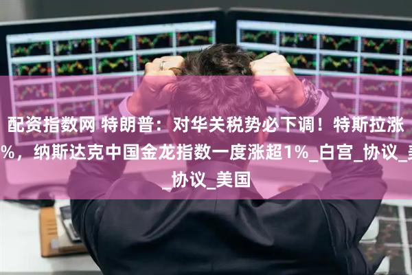 配资指数网 特朗普：对华关税势必下调！特斯拉涨超6%，纳斯达克中国金龙指数一度涨超1%_白宫_协议_美国