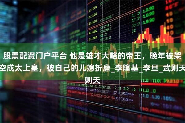 股票配资门户平台 他是雄才大略的帝王，晚年被架空成太上皇，被自己的儿媳折磨_李隆基_李旦_武则天