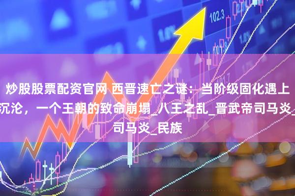 炒股股票配资官网 西晋速亡之谜：当阶级固化遇上意识沉沦，一个王朝的致命崩塌_八王之乱_晋武帝司马炎_民族