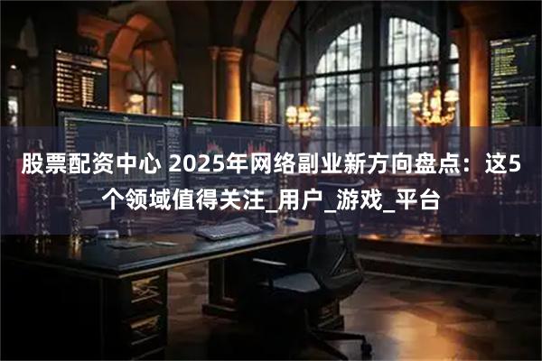 股票配资中心 2025年网络副业新方向盘点：这5个领域值得关注_用户_游戏_平台