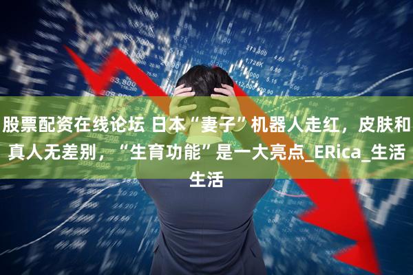股票配资在线论坛 日本“妻子”机器人走红，皮肤和真人无差别，“生育功能”是一大亮点_ERica_生活