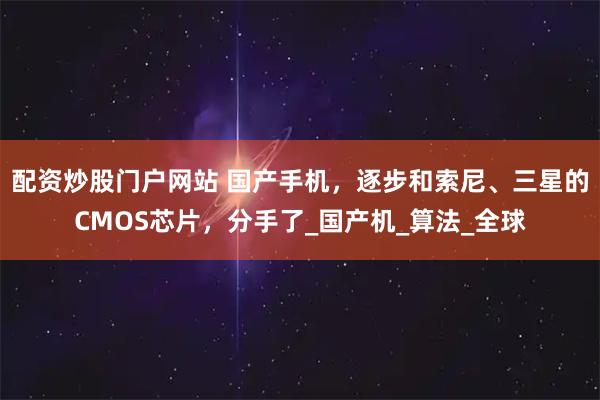 配资炒股门户网站 国产手机，逐步和索尼、三星的CMOS芯片，分手了_国产机_算法_全球