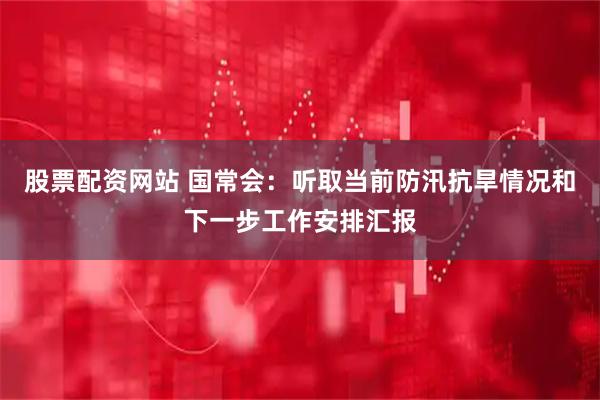 股票配资网站 国常会：听取当前防汛抗旱情况和下一步工作安排汇报