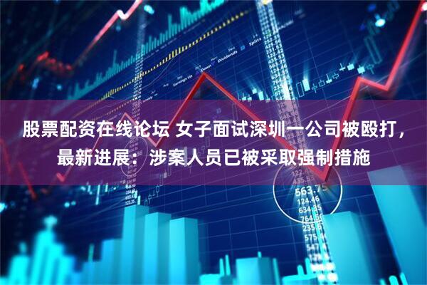 股票配资在线论坛 女子面试深圳一公司被殴打，最新进展：涉案人员已被采取强制措施