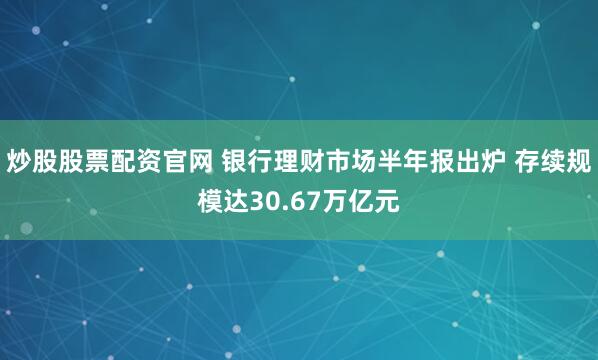 炒股股票配资官网 银行理财市场半年报出炉 存续规模达30.67万亿元