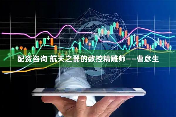 配资咨询 航天之翼的数控精雕师——曹彦生