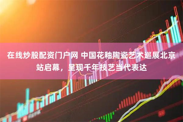 在线炒股配资门户网 中国花釉陶瓷艺术巡展北京站启幕，呈现千年技艺当代表达