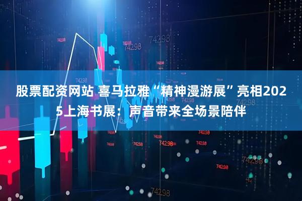股票配资网站 喜马拉雅“精神漫游展”亮相2025上海书展：声音带来全场景陪伴
