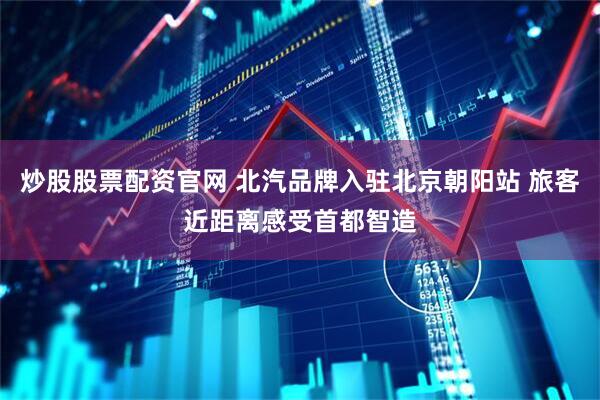 炒股股票配资官网 北汽品牌入驻北京朝阳站 旅客近距离感受首都智造