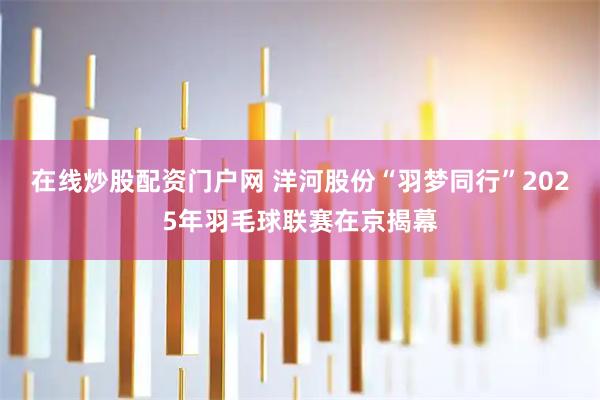 在线炒股配资门户网 洋河股份“羽梦同行”2025年羽毛球联赛在京揭幕