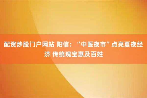 配资炒股门户网站 阳信：“中医夜市”点亮夏夜经济 传统瑰宝惠及百姓