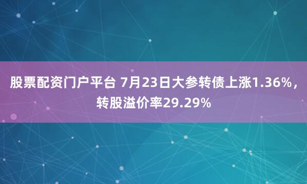 股票配资门户平台 7月23日大参转债上涨1.36%，转股溢价率29.29%