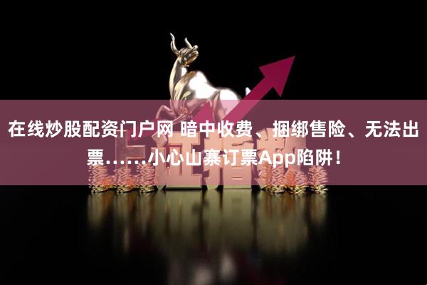 在线炒股配资门户网 暗中收费、捆绑售险、无法出票……小心山寨订票App陷阱！