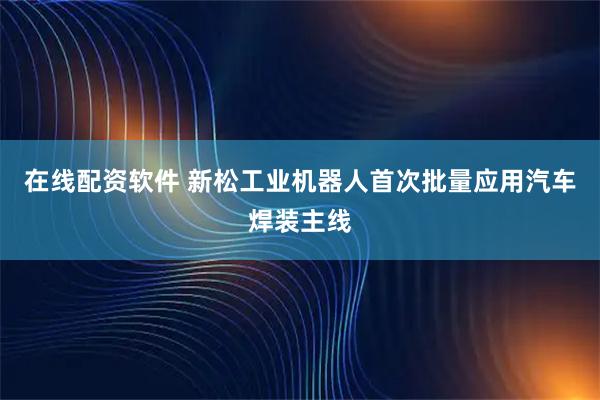 在线配资软件 新松工业机器人首次批量应用汽车焊装主线