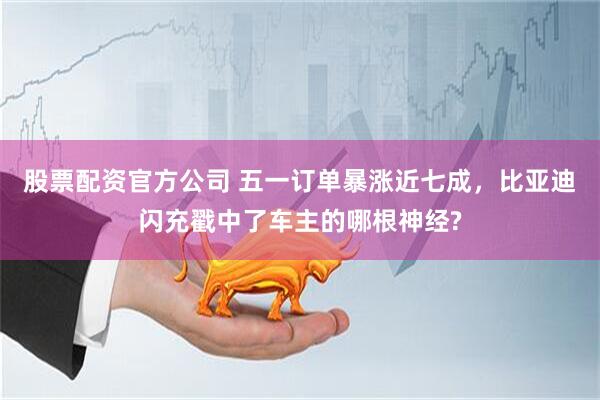 股票配资官方公司 五一订单暴涨近七成，比亚迪闪充戳中了车主的哪根神经?