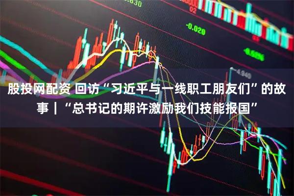 股投网配资 回访“习近平与一线职工朋友们”的故事｜“总书记的期许激励我们技能报国”