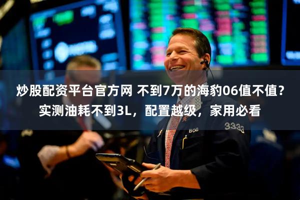 炒股配资平台官方网 不到7万的海豹06值不值?实测油耗不到3L,配置越级,家用必看