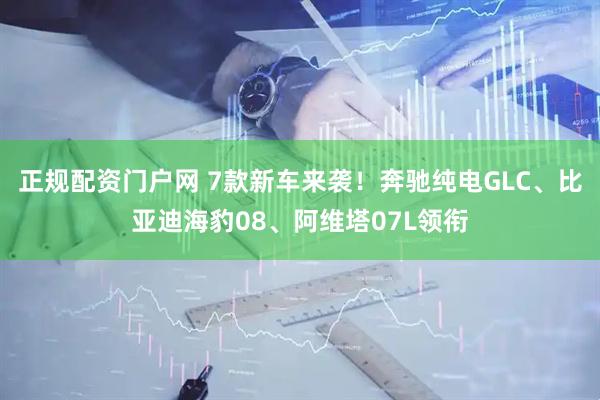 正规配资门户网 7款新车来袭!奔驰纯电GLC、比亚迪海豹08、阿维塔07L领衔