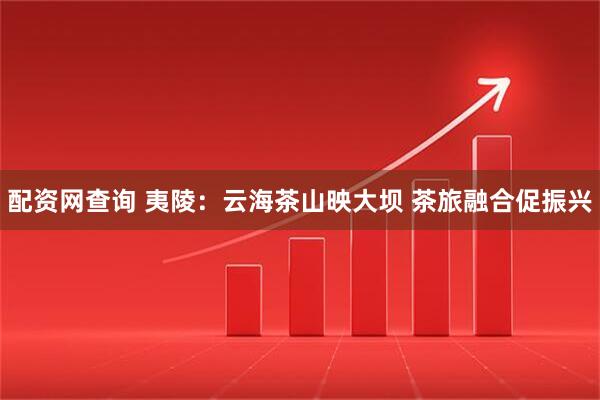 配资网查询 夷陵：云海茶山映大坝 茶旅融合促振兴