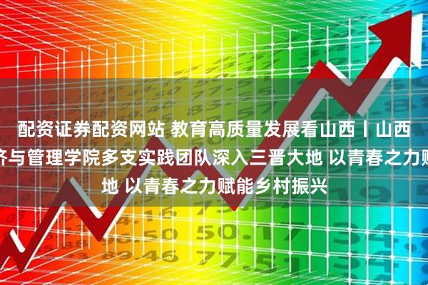 配资证券配资网站 教育高质量发展看山西丨山西师范大学经济与管理学院多支实践团队深入三晋大地 以青春之力赋能乡村振兴